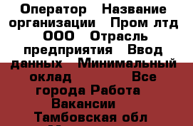 Оператор › Название организации ­ Пром лтд, ООО › Отрасль предприятия ­ Ввод данных › Минимальный оклад ­ 23 000 - Все города Работа » Вакансии   . Тамбовская обл.,Моршанск г.